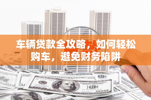 盐田车辆贷款全攻略，如何轻松购车，避免财务陷阱
